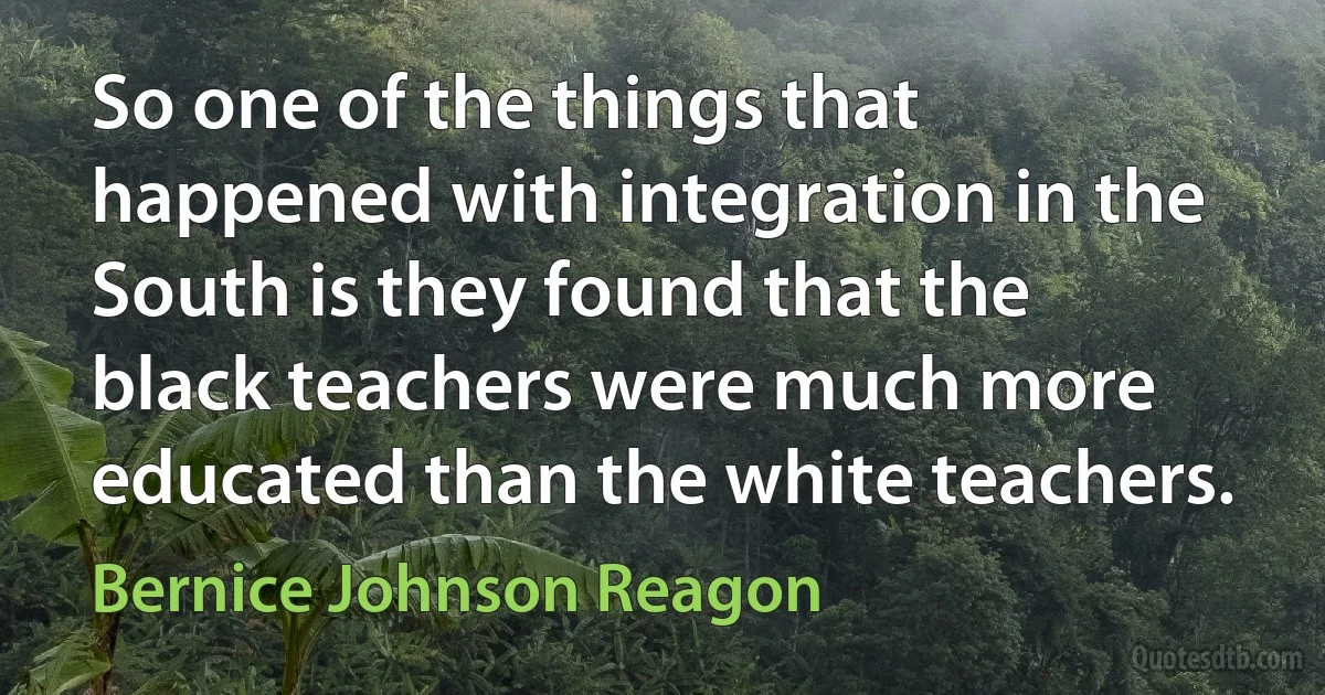 So one of the things that happened with integration in the South is they found that the black teachers were much more educated than the white teachers. (Bernice Johnson Reagon)