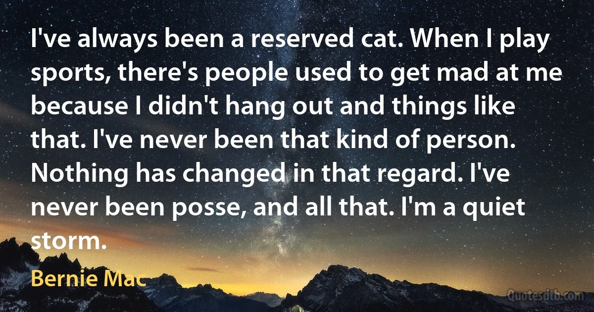 I've always been a reserved cat. When I play sports, there's people used to get mad at me because I didn't hang out and things like that. I've never been that kind of person. Nothing has changed in that regard. I've never been posse, and all that. I'm a quiet storm. (Bernie Mac)