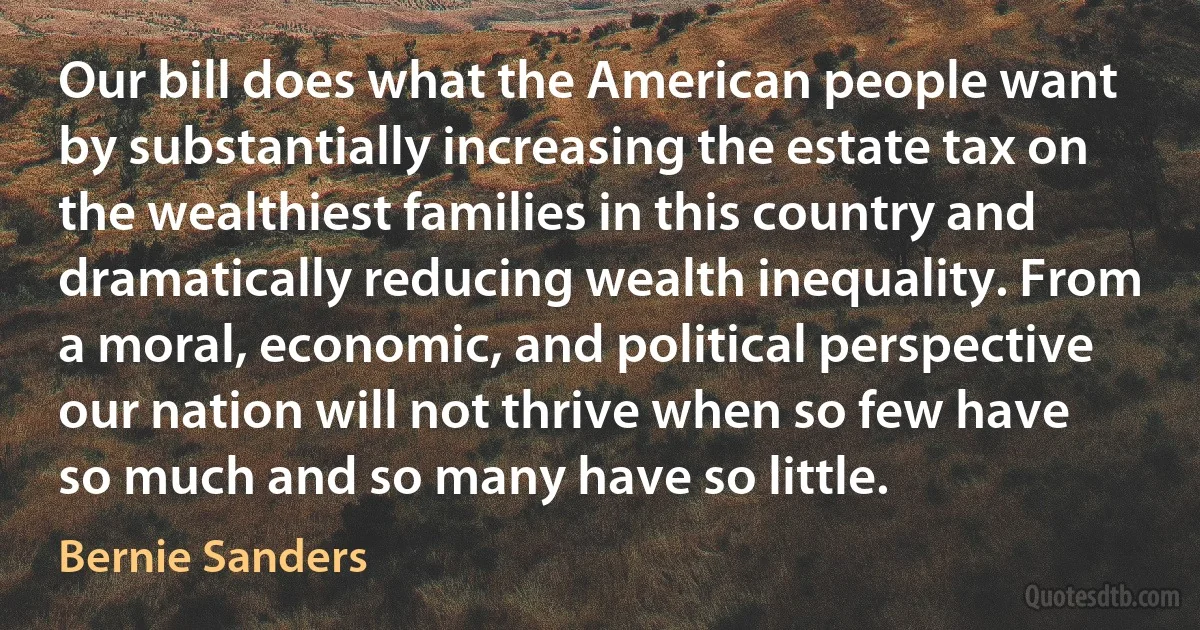 Our bill does what the American people want by substantially increasing the estate tax on the wealthiest families in this country and dramatically reducing wealth inequality. From a moral, economic, and political perspective our nation will not thrive when so few have so much and so many have so little. (Bernie Sanders)