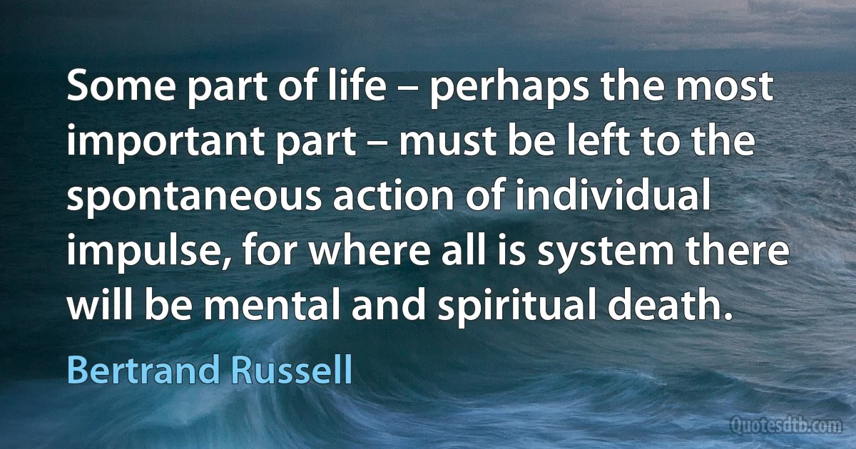 Some part of life – perhaps the most important part – must be left to the spontaneous action of individual impulse, for where all is system there will be mental and spiritual death. (Bertrand Russell)