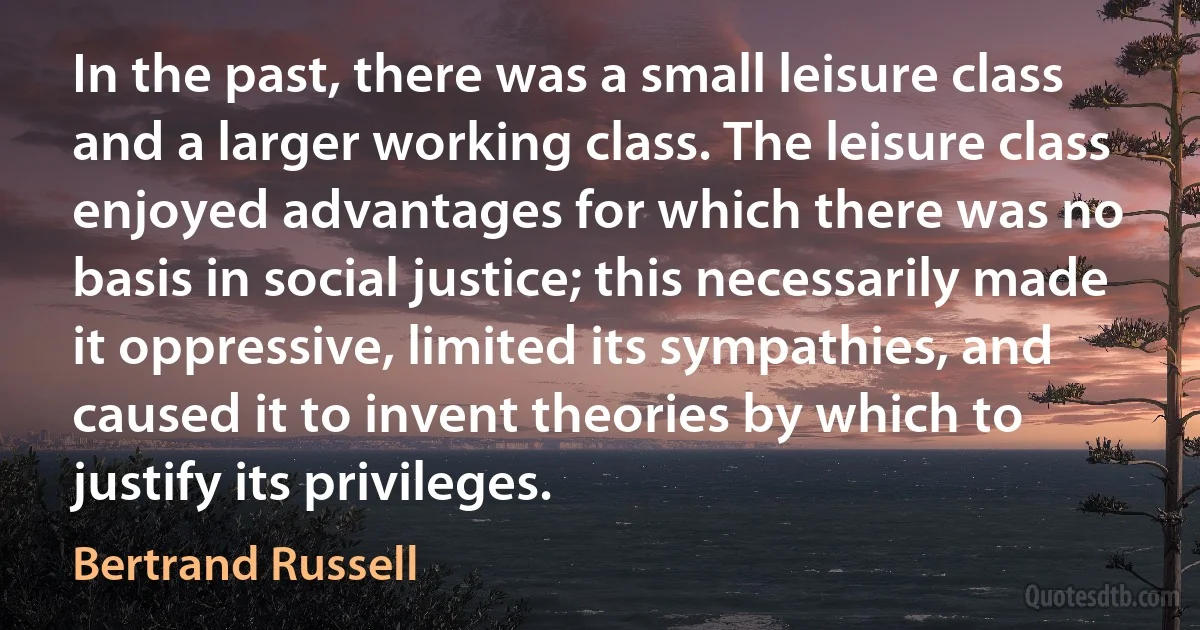 In the past, there was a small leisure class and a larger working class. The leisure class enjoyed advantages for which there was no basis in social justice; this necessarily made it oppressive, limited its sympathies, and caused it to invent theories by which to justify its privileges. (Bertrand Russell)