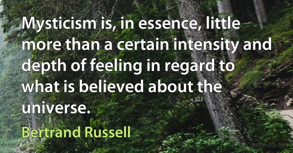 Mysticism is, in essence, little more than a certain intensity and depth of feeling in regard to what is believed about the universe. (Bertrand Russell)