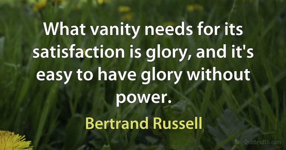 What vanity needs for its satisfaction is glory, and it's easy to have glory without power. (Bertrand Russell)