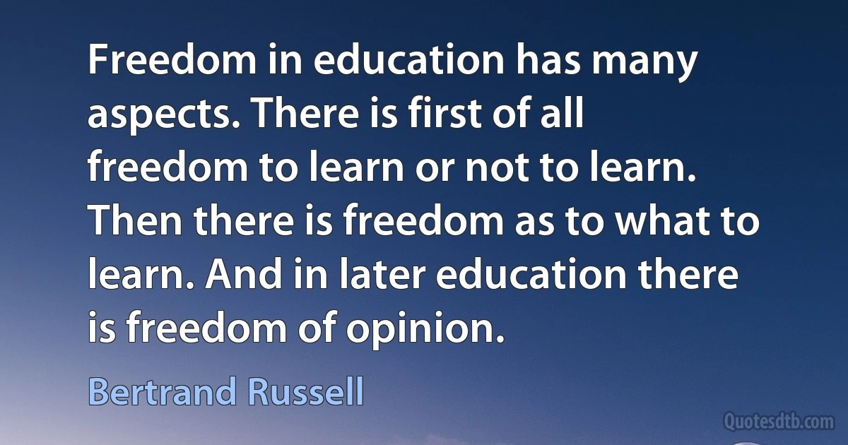 Freedom in education has many aspects. There is first of all freedom to learn or not to learn. Then there is freedom as to what to learn. And in later education there is freedom of opinion. (Bertrand Russell)