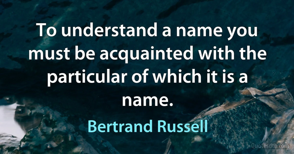 To understand a name you must be acquainted with the particular of which it is a name. (Bertrand Russell)