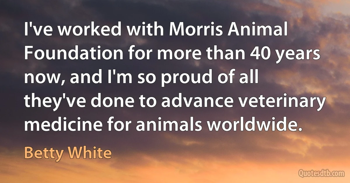 I've worked with Morris Animal Foundation for more than 40 years now, and I'm so proud of all they've done to advance veterinary medicine for animals worldwide. (Betty White)