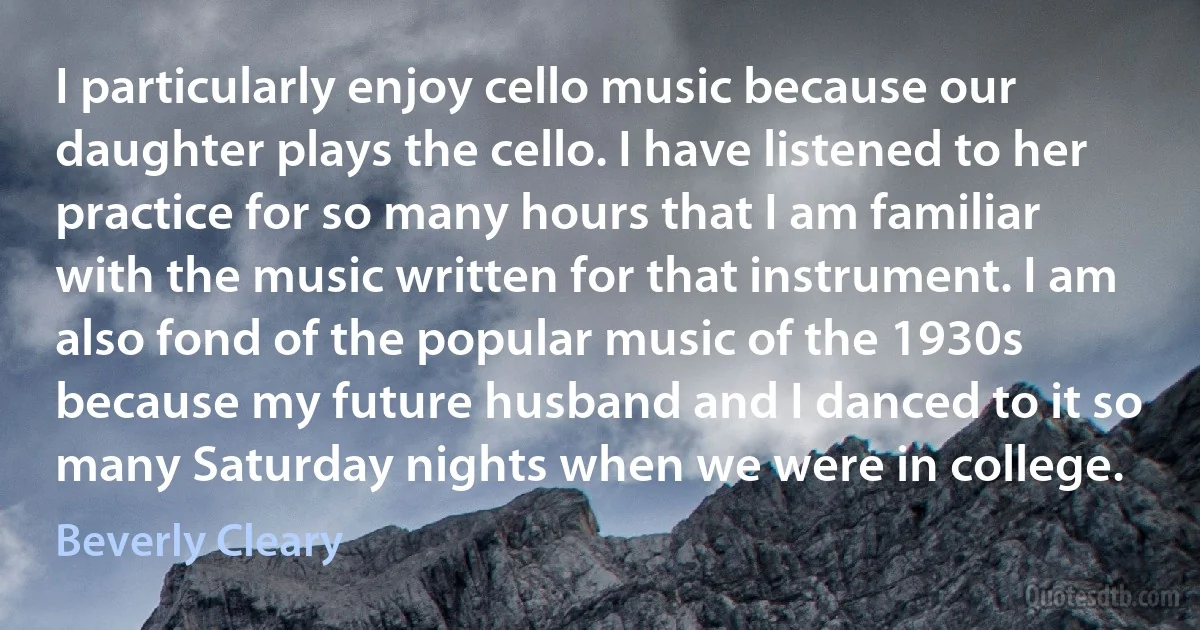 I particularly enjoy cello music because our daughter plays the cello. I have listened to her practice for so many hours that I am familiar with the music written for that instrument. I am also fond of the popular music of the 1930s because my future husband and I danced to it so many Saturday nights when we were in college. (Beverly Cleary)