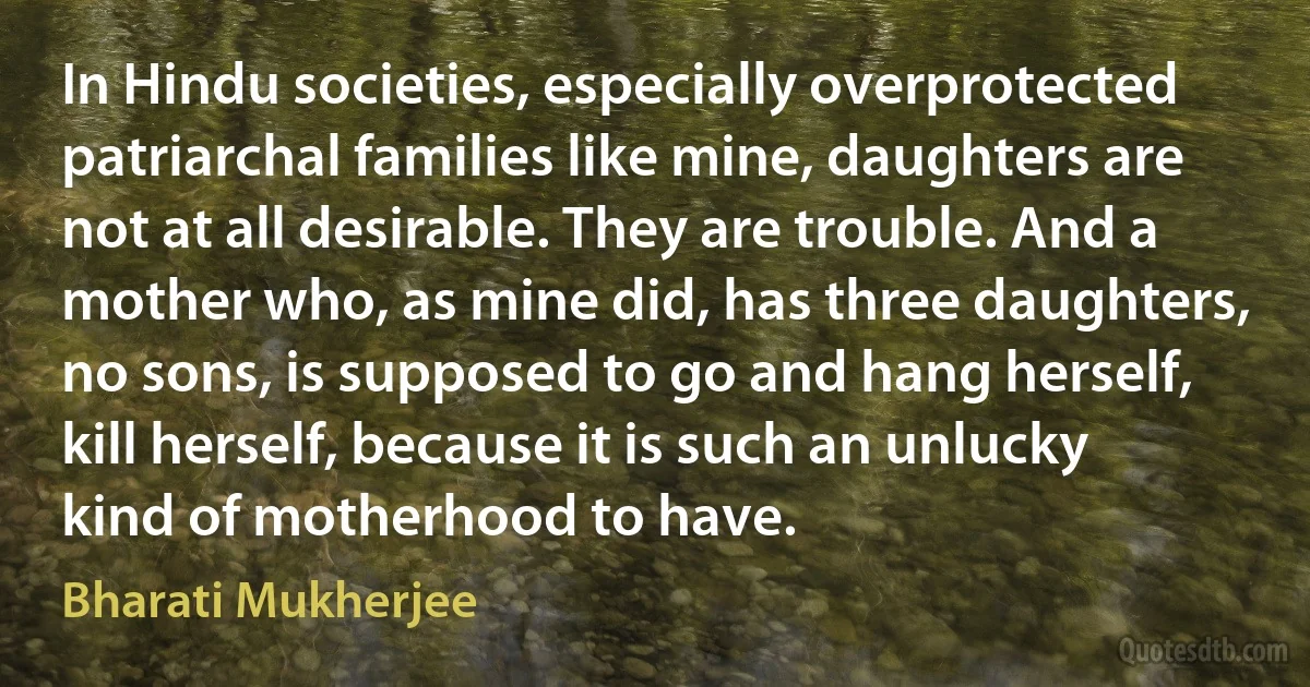 In Hindu societies, especially overprotected patriarchal families like mine, daughters are not at all desirable. They are trouble. And a mother who, as mine did, has three daughters, no sons, is supposed to go and hang herself, kill herself, because it is such an unlucky kind of motherhood to have. (Bharati Mukherjee)