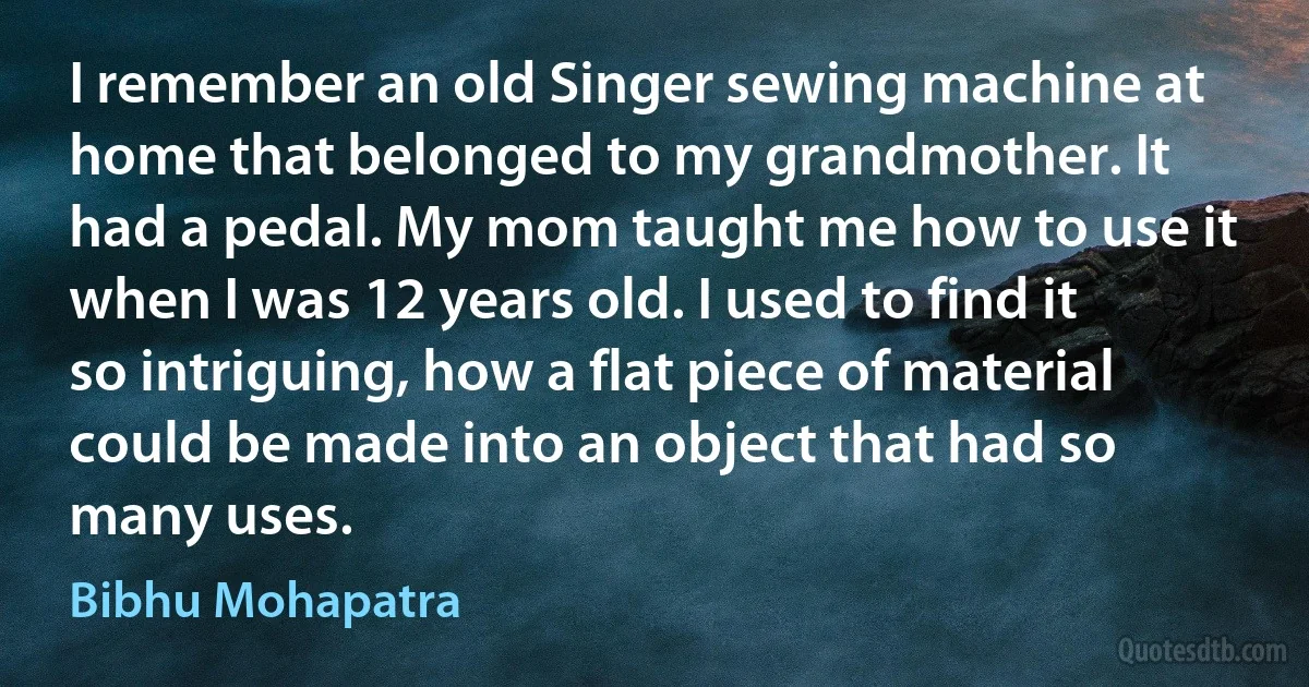 I remember an old Singer sewing machine at home that belonged to my grandmother. It had a pedal. My mom taught me how to use it when I was 12 years old. I used to find it so intriguing, how a flat piece of material could be made into an object that had so many uses. (Bibhu Mohapatra)