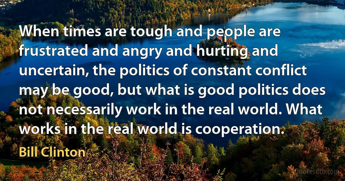 When times are tough and people are frustrated and angry and hurting and uncertain, the politics of constant conflict may be good, but what is good politics does not necessarily work in the real world. What works in the real world is cooperation. (Bill Clinton)