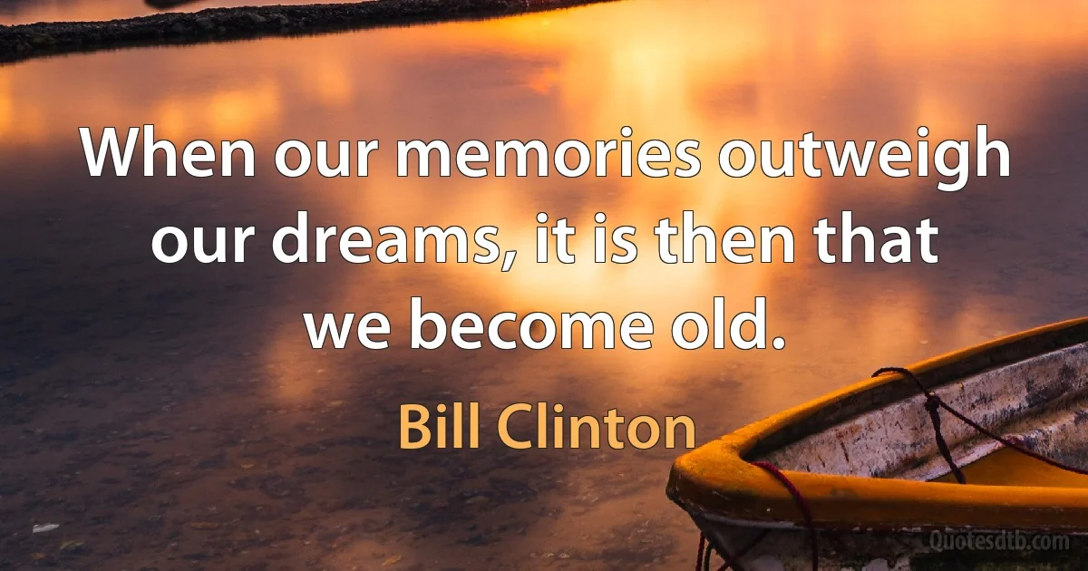 When our memories outweigh our dreams, it is then that we become old. (Bill Clinton)