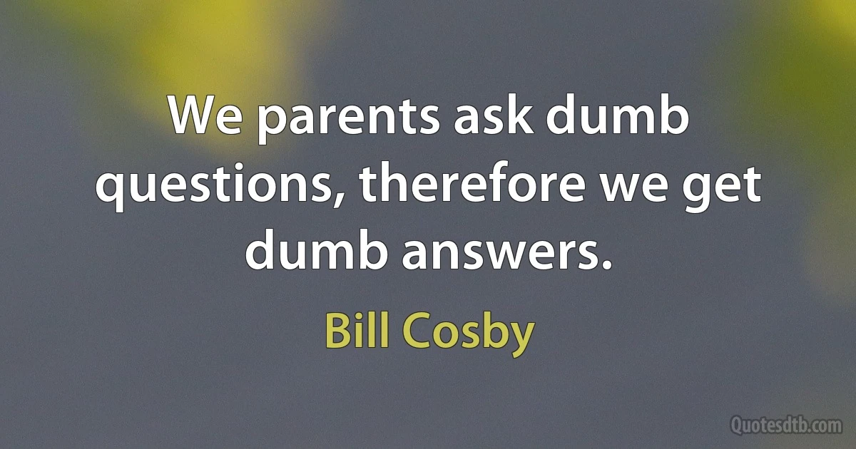 We parents ask dumb questions, therefore we get dumb answers. (Bill Cosby)