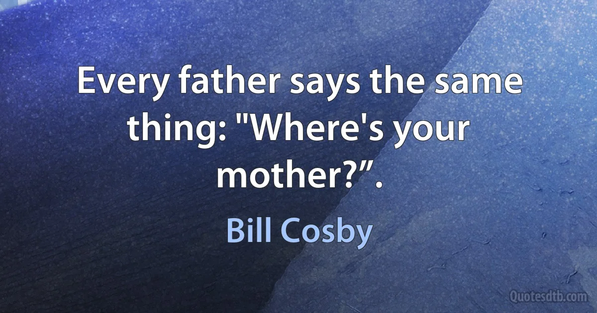 Every father says the same thing: "Where's your mother?”. (Bill Cosby)