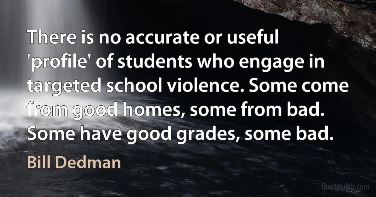 There is no accurate or useful 'profile' of students who engage in targeted school violence. Some come from good homes, some from bad. Some have good grades, some bad. (Bill Dedman)