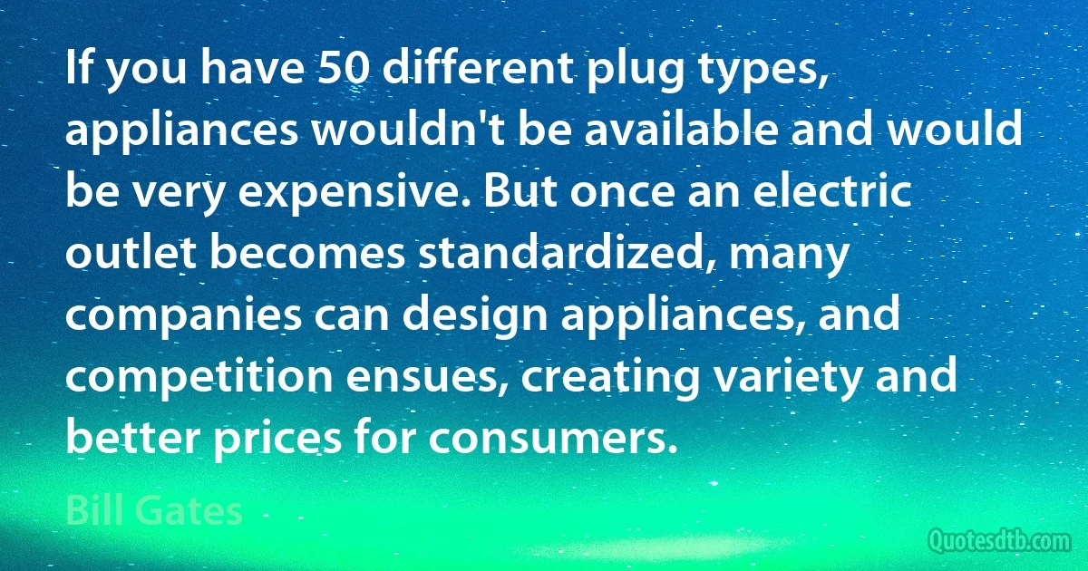 If you have 50 different plug types, appliances wouldn't be available and would be very expensive. But once an electric outlet becomes standardized, many companies can design appliances, and competition ensues, creating variety and better prices for consumers. (Bill Gates)