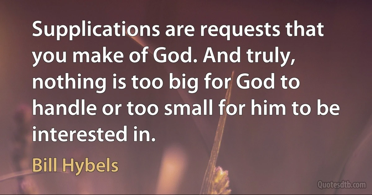 Supplications are requests that you make of God. And truly, nothing is too big for God to handle or too small for him to be interested in. (Bill Hybels)