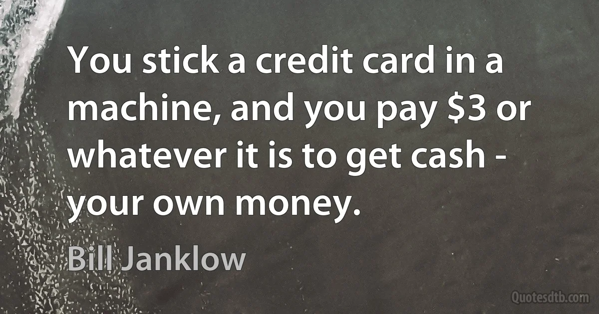 You stick a credit card in a machine, and you pay $3 or whatever it is to get cash - your own money. (Bill Janklow)