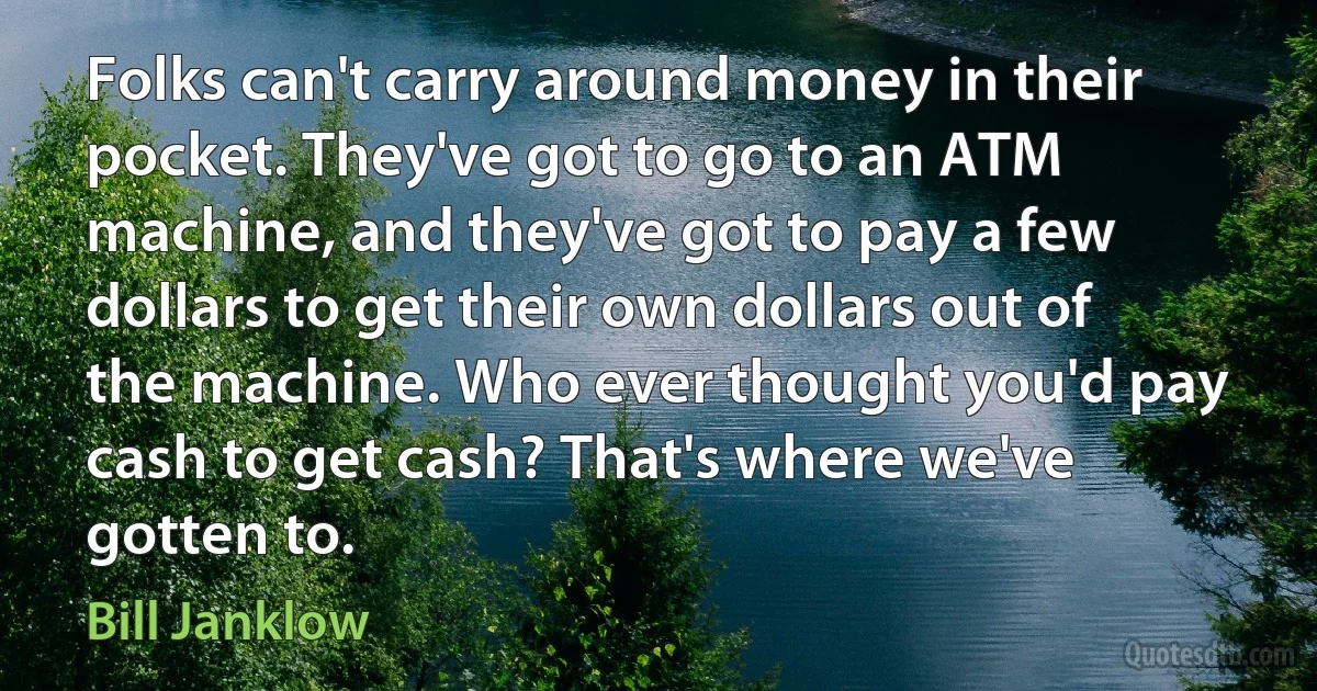 Folks can't carry around money in their pocket. They've got to go to an ATM machine, and they've got to pay a few dollars to get their own dollars out of the machine. Who ever thought you'd pay cash to get cash? That's where we've gotten to. (Bill Janklow)