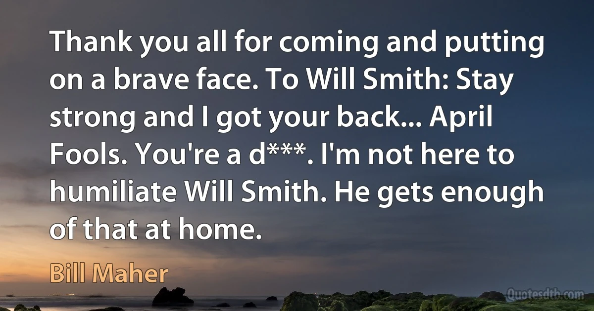 Thank you all for coming and putting on a brave face. To Will Smith: Stay strong and I got your back... April Fools. You're a d***. I'm not here to humiliate Will Smith. He gets enough of that at home. (Bill Maher)