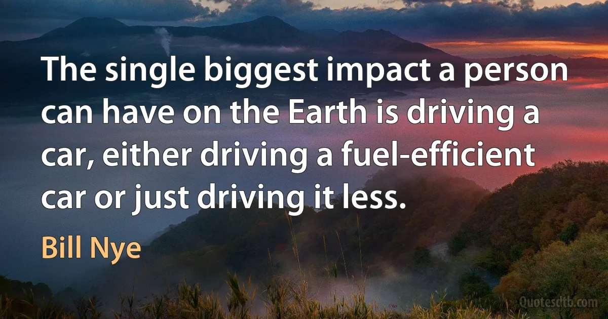 The single biggest impact a person can have on the Earth is driving a car, either driving a fuel-efficient car or just driving it less. (Bill Nye)