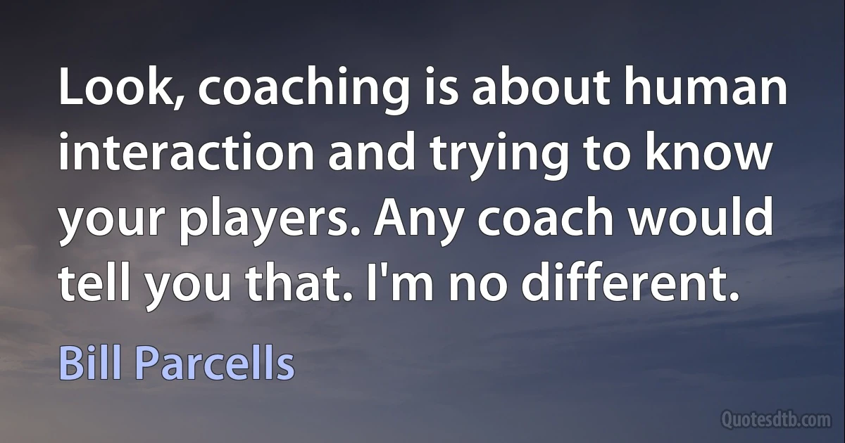 Look, coaching is about human interaction and trying to know your players. Any coach would tell you that. I'm no different. (Bill Parcells)