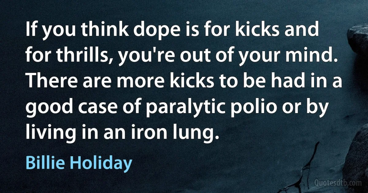 If you think dope is for kicks and for thrills, you're out of your mind. There are more kicks to be had in a good case of paralytic polio or by living in an iron lung. (Billie Holiday)