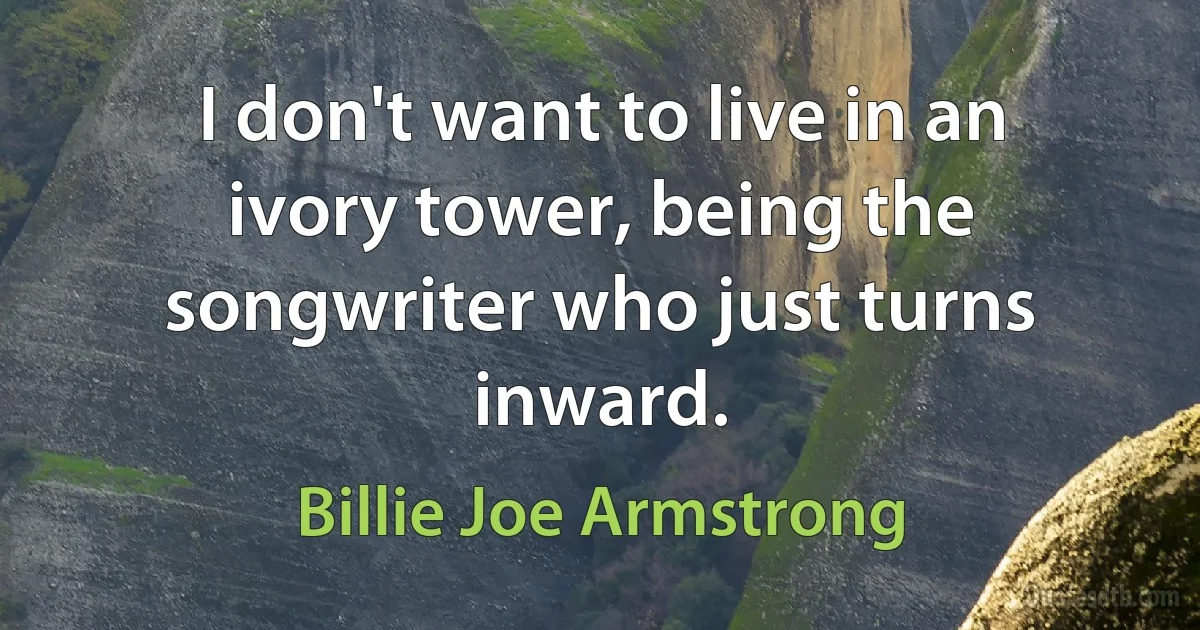 I don't want to live in an ivory tower, being the songwriter who just turns inward. (Billie Joe Armstrong)