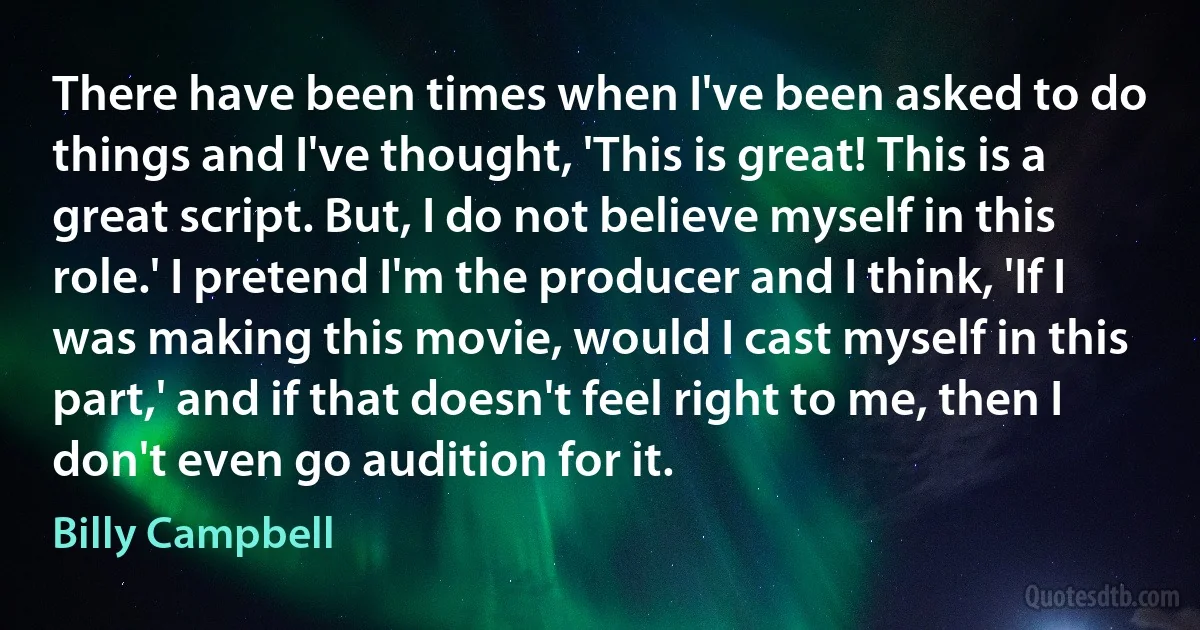 There have been times when I've been asked to do things and I've thought, 'This is great! This is a great script. But, I do not believe myself in this role.' I pretend I'm the producer and I think, 'If I was making this movie, would I cast myself in this part,' and if that doesn't feel right to me, then I don't even go audition for it. (Billy Campbell)