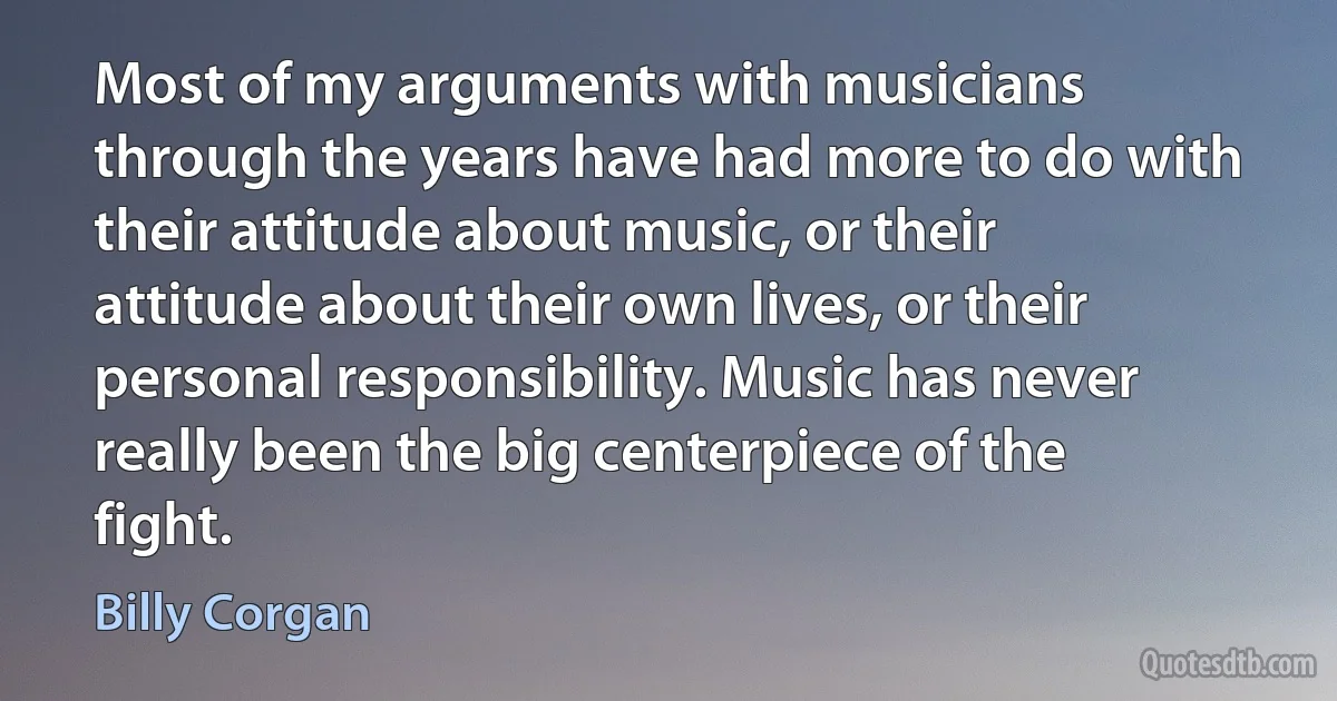 Most of my arguments with musicians through the years have had more to do with their attitude about music, or their attitude about their own lives, or their personal responsibility. Music has never really been the big centerpiece of the fight. (Billy Corgan)