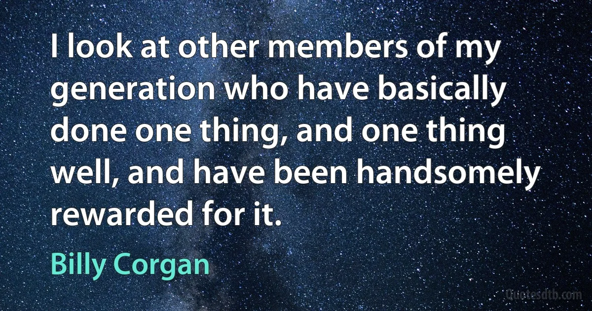 I look at other members of my generation who have basically done one thing, and one thing well, and have been handsomely rewarded for it. (Billy Corgan)