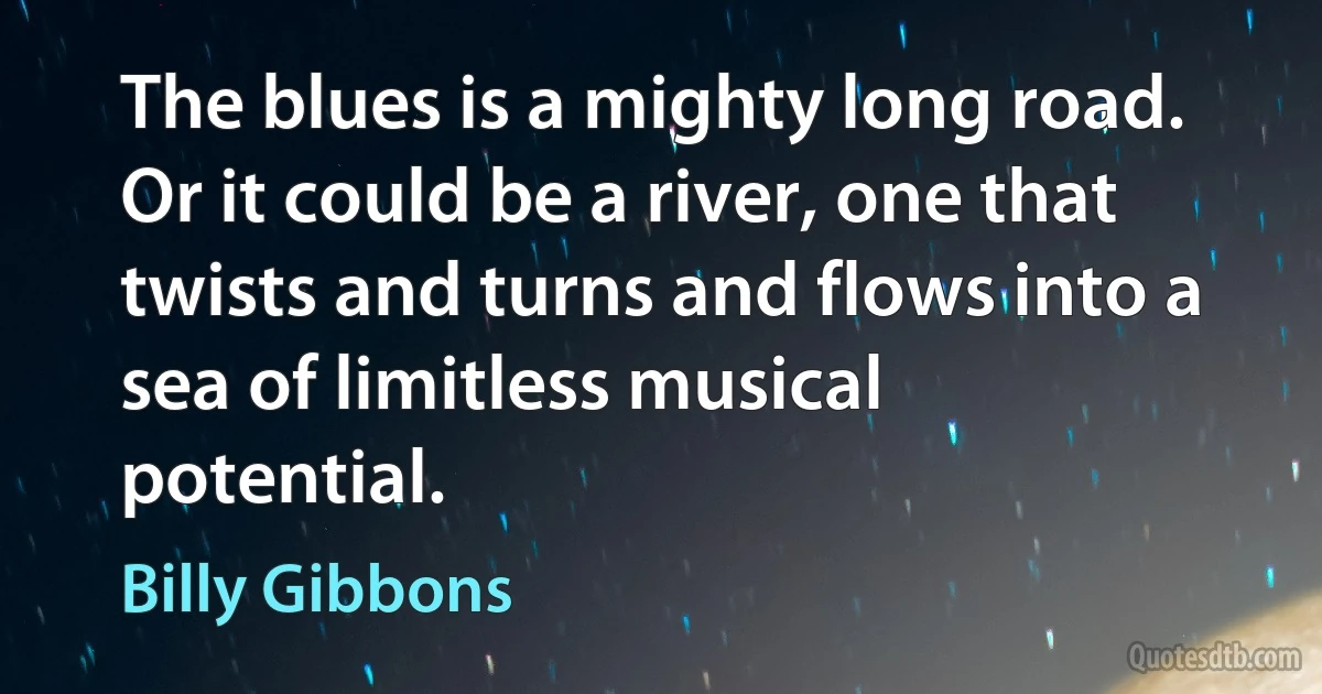 The blues is a mighty long road. Or it could be a river, one that twists and turns and flows into a sea of limitless musical potential. (Billy Gibbons)