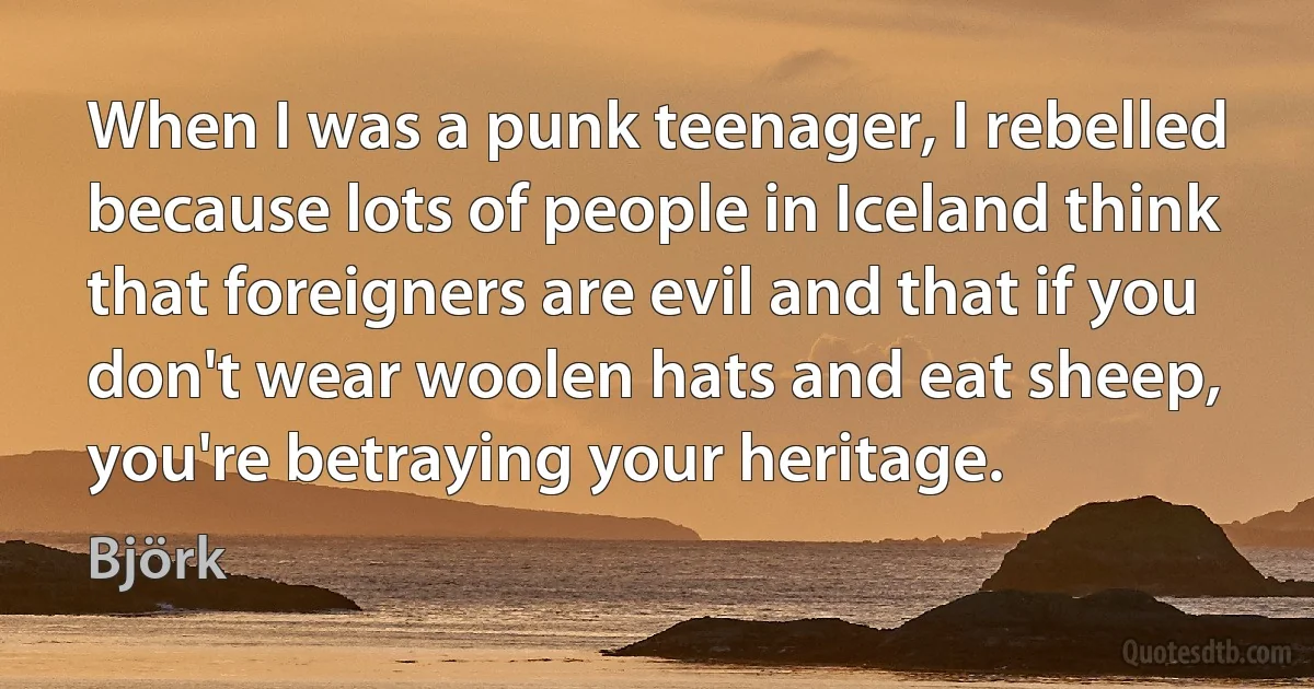 When I was a punk teenager, I rebelled because lots of people in Iceland think that foreigners are evil and that if you don't wear woolen hats and eat sheep, you're betraying your heritage. (Björk)