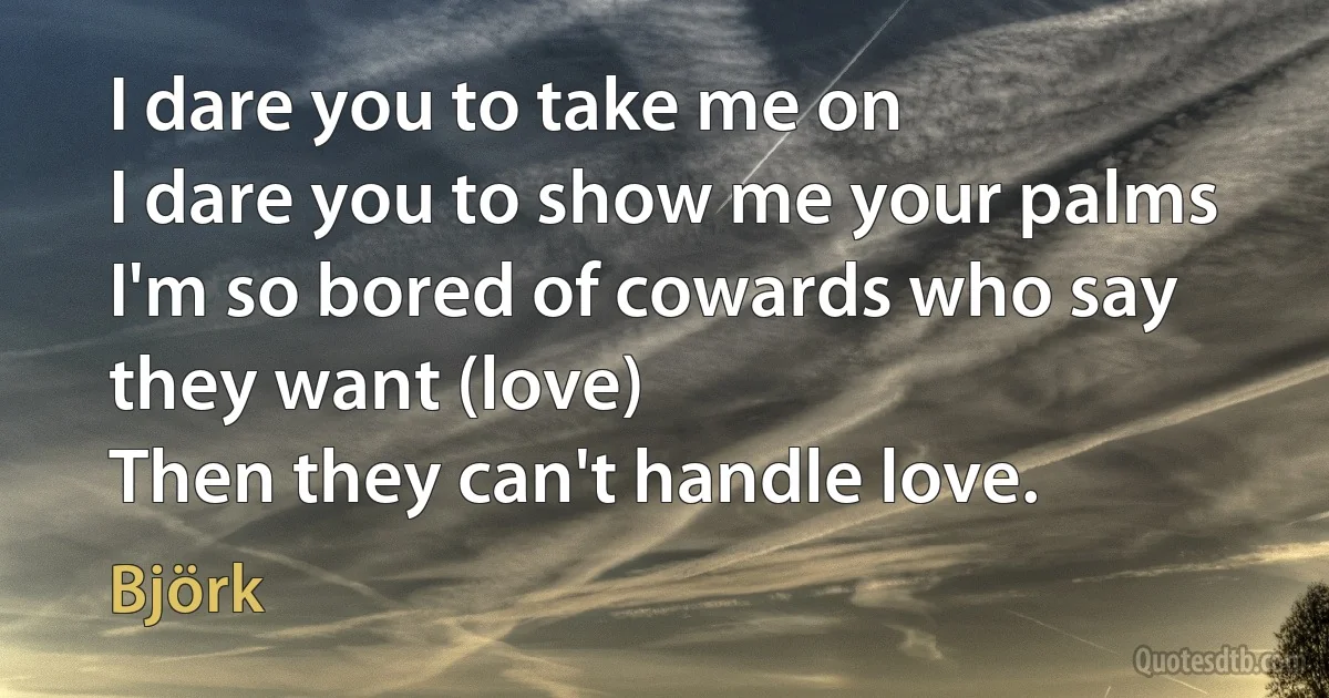 I dare you to take me on
I dare you to show me your palms
I'm so bored of cowards who say they want (love)
Then they can't handle love. (Björk)