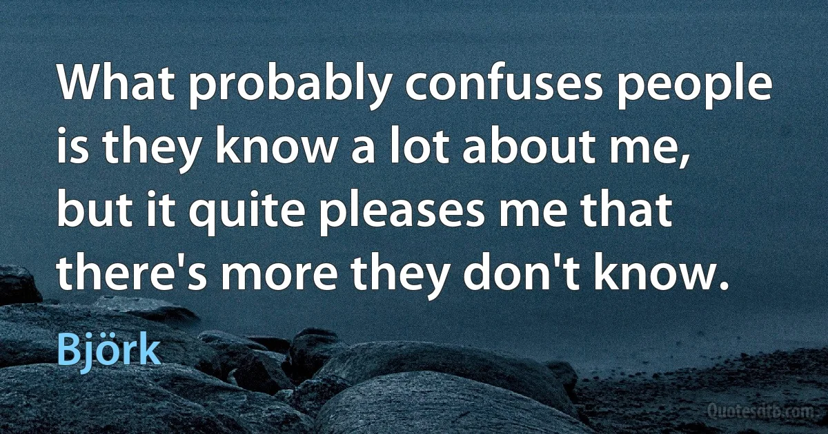 What probably confuses people is they know a lot about me, but it quite pleases me that there's more they don't know. (Björk)