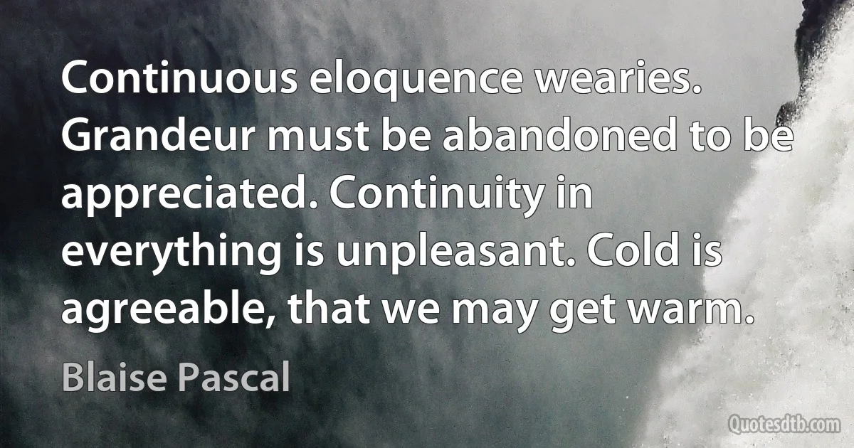 Continuous eloquence wearies. Grandeur must be abandoned to be appreciated. Continuity in everything is unpleasant. Cold is agreeable, that we may get warm. (Blaise Pascal)