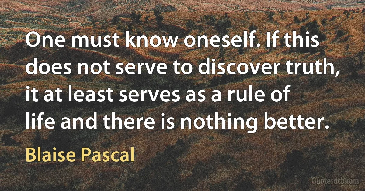 One must know oneself. If this does not serve to discover truth, it at least serves as a rule of life and there is nothing better. (Blaise Pascal)