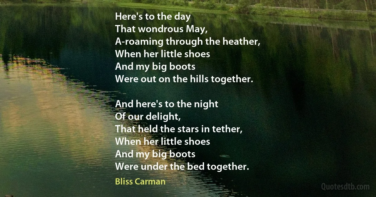 Here's to the day
That wondrous May,
A-roaming through the heather,
When her little shoes
And my big boots
Were out on the hills together.

And here's to the night
Of our delight,
That held the stars in tether,
When her little shoes
And my big boots
Were under the bed together. (Bliss Carman)