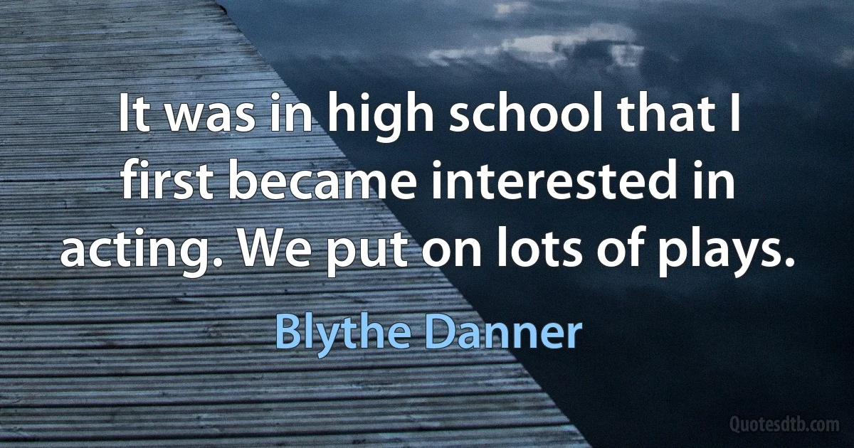 It was in high school that I first became interested in acting. We put on lots of plays. (Blythe Danner)