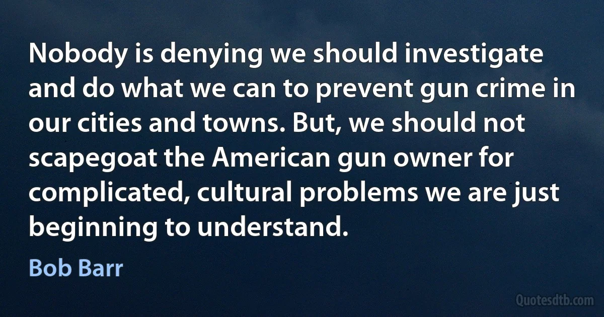 Nobody is denying we should investigate and do what we can to prevent gun crime in our cities and towns. But, we should not scapegoat the American gun owner for complicated, cultural problems we are just beginning to understand. (Bob Barr)