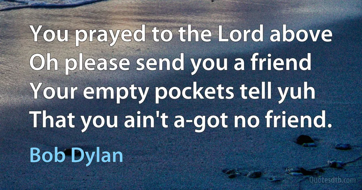 You prayed to the Lord above
Oh please send you a friend
Your empty pockets tell yuh
That you ain't a-got no friend. (Bob Dylan)