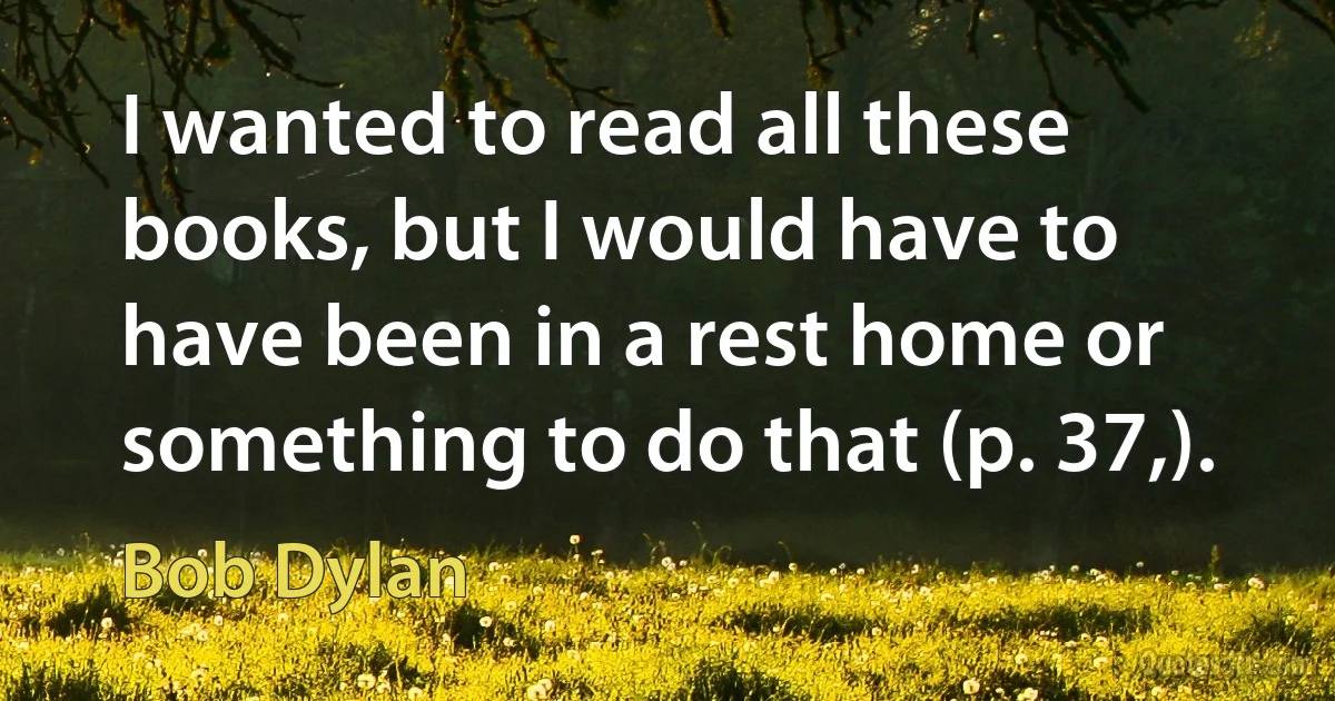 I wanted to read all these books, but I would have to have been in a rest home or something to do that (p. 37,). (Bob Dylan)