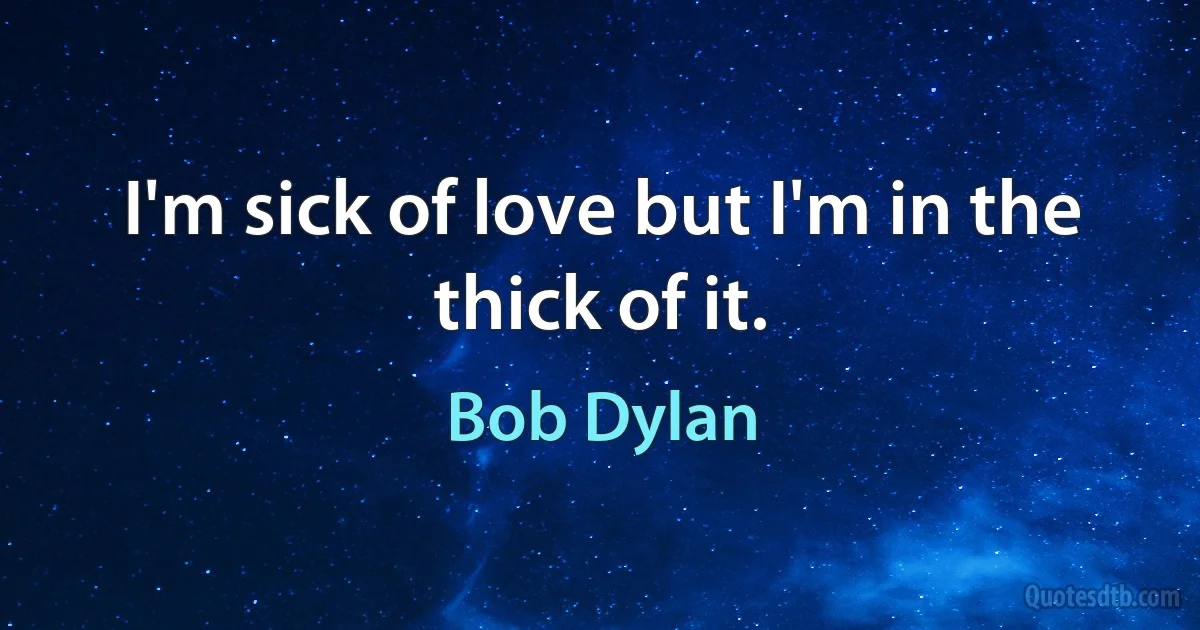 I'm sick of love but I'm in the thick of it. (Bob Dylan)