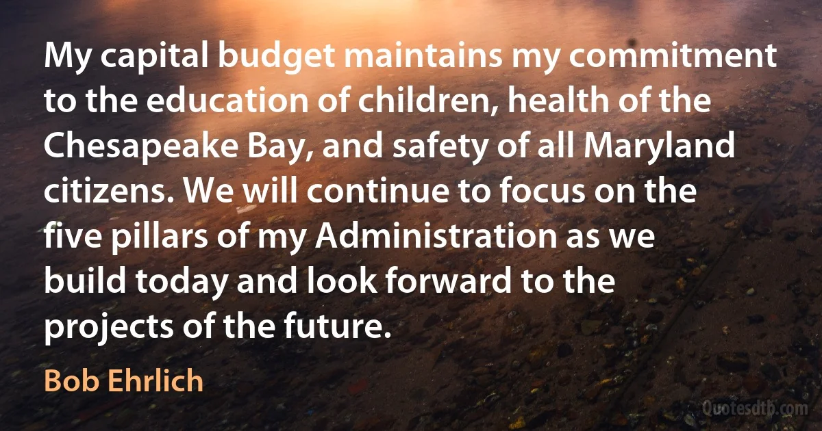 My capital budget maintains my commitment to the education of children, health of the Chesapeake Bay, and safety of all Maryland citizens. We will continue to focus on the five pillars of my Administration as we build today and look forward to the projects of the future. (Bob Ehrlich)