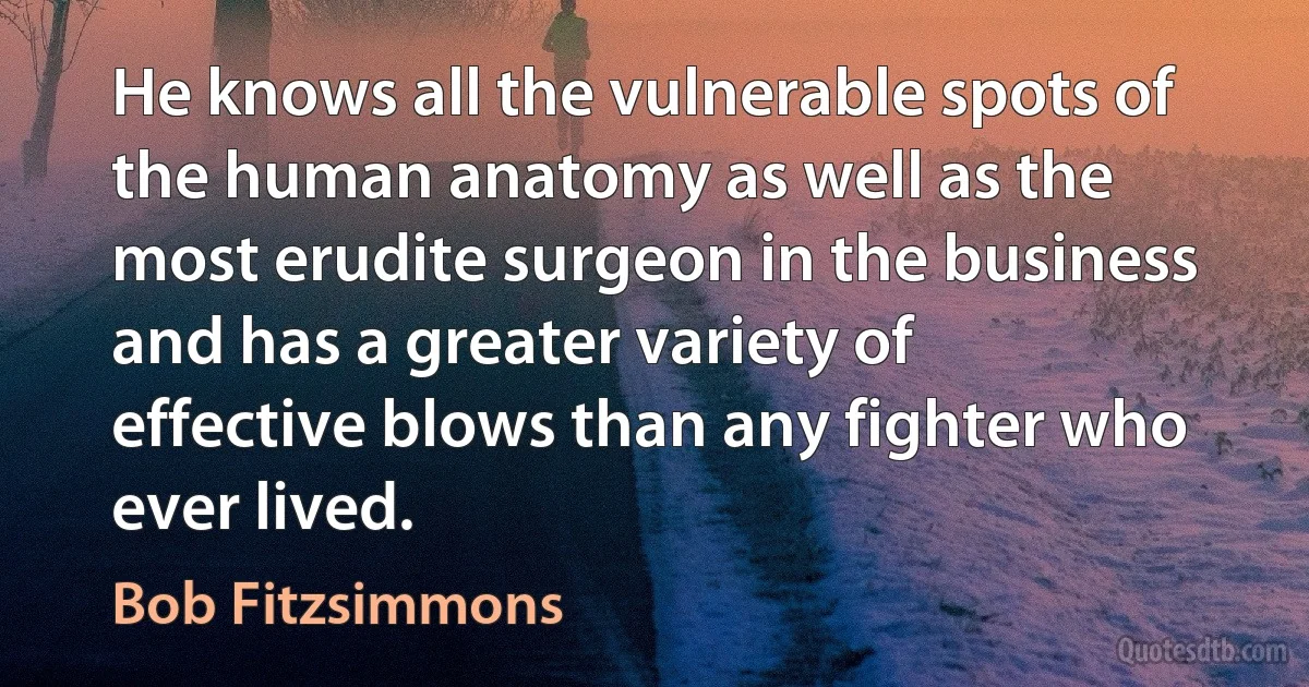 He knows all the vulnerable spots of the human anatomy as well as the most erudite surgeon in the business and has a greater variety of effective blows than any fighter who ever lived. (Bob Fitzsimmons)