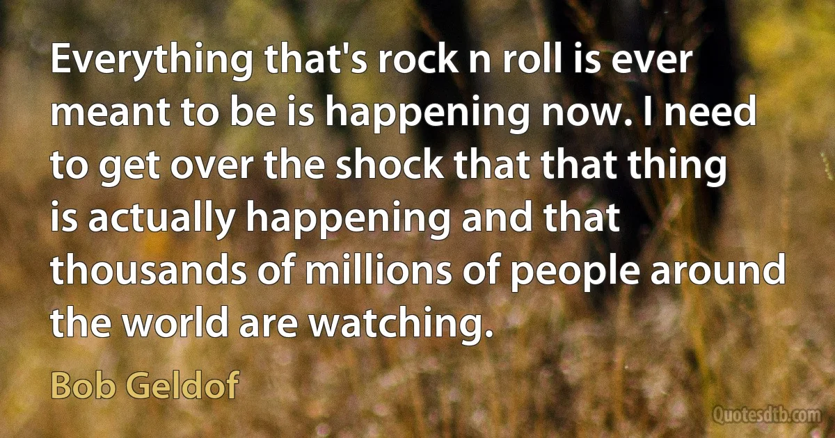 Everything that's rock n roll is ever meant to be is happening now. I need to get over the shock that that thing is actually happening and that thousands of millions of people around the world are watching. (Bob Geldof)