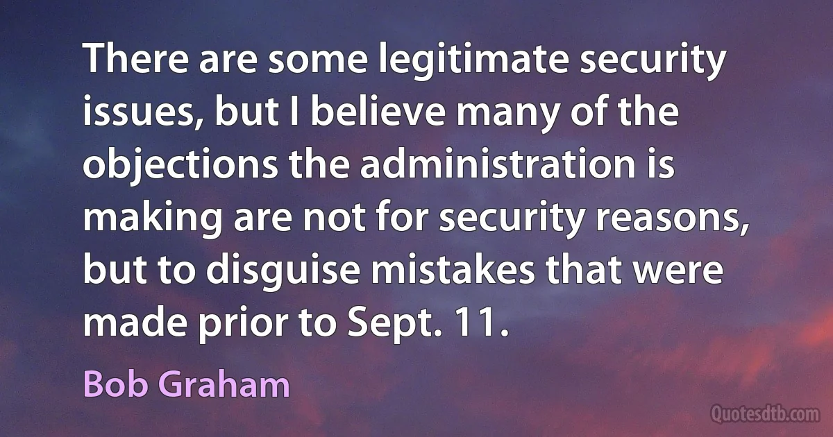 There are some legitimate security issues, but I believe many of the objections the administration is making are not for security reasons, but to disguise mistakes that were made prior to Sept. 11. (Bob Graham)