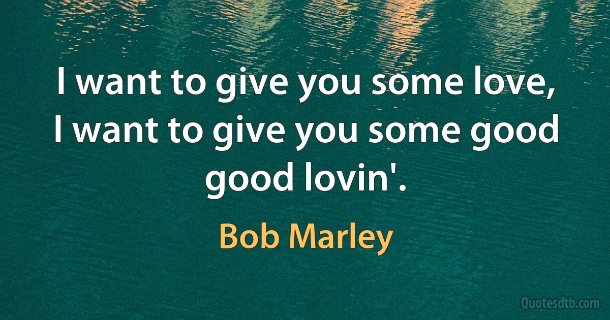 I want to give you some love, I want to give you some good good lovin'. (Bob Marley)