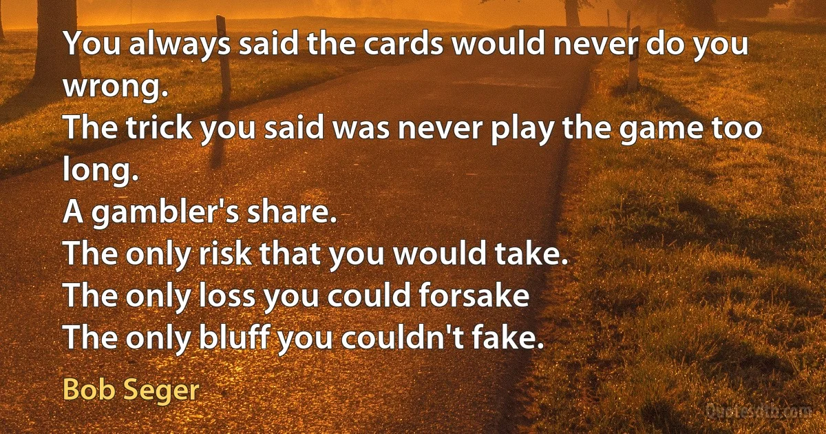 You always said the cards would never do you wrong.
The trick you said was never play the game too long.
A gambler's share.
The only risk that you would take.
The only loss you could forsake
The only bluff you couldn't fake. (Bob Seger)