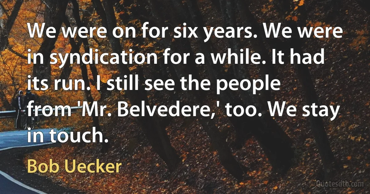 We were on for six years. We were in syndication for a while. It had its run. I still see the people from 'Mr. Belvedere,' too. We stay in touch. (Bob Uecker)