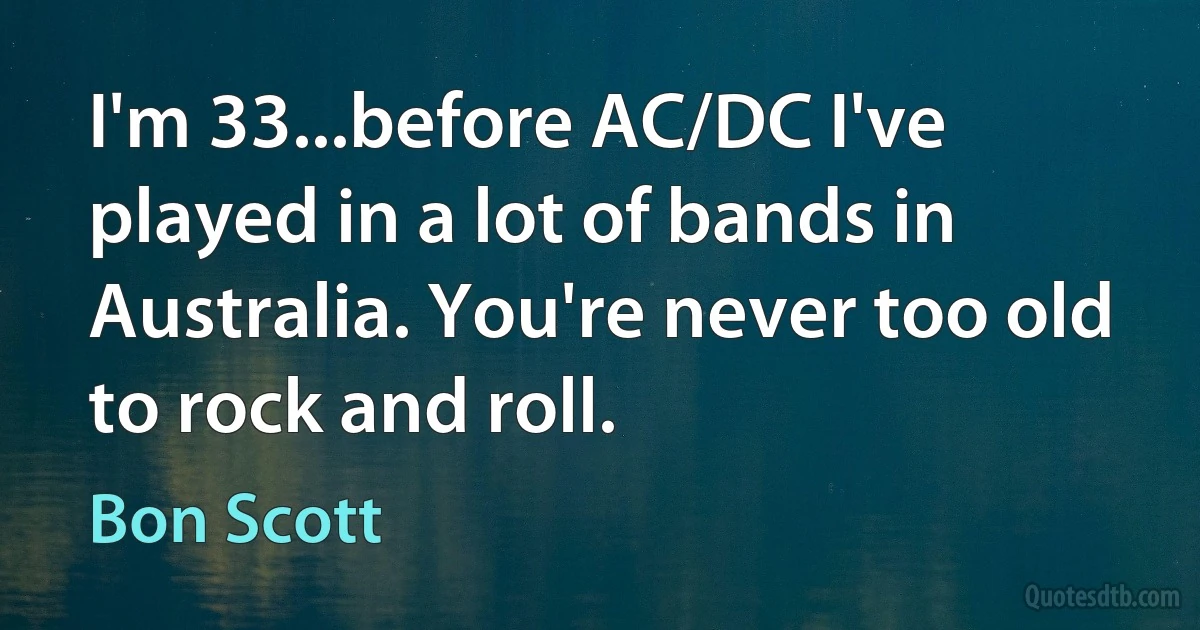 I'm 33...before AC/DC I've played in a lot of bands in Australia. You're never too old to rock and roll. (Bon Scott)